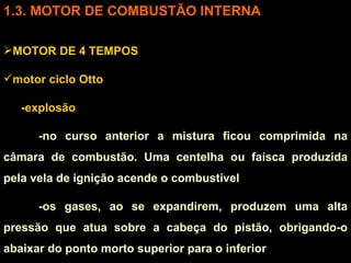 3. MOTOR DE COMBUSTÃO INTERNA MOTOR DE 4 TEMPOS motor ciclo Otto -explosão  -no curso anterior a mistura ficou comprimida na câmara de combustão. Uma centelha ou faísca produzida pela vela de ignição acende o combustível -os gases, ao se expandirem, produzem uma alta pressão que atua sobre a cabeça do pistão, obrigando-o abaixar do ponto morto superior para o inferior 