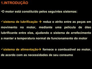 INTRODUÇÃO O motor está constituído pelos seguintes sistemas: sistema de lubrificação    reduz o atrito entre as peças em movimento no motor, mediante uma película de óleo lubrificante entre elas, ajudando o sistema de arrefecimento a manter a temperatura normal de funcionamento do motor sistema de alimentação   fornece o combustível ao motor, de acordo com as necessidades de seu consumo  