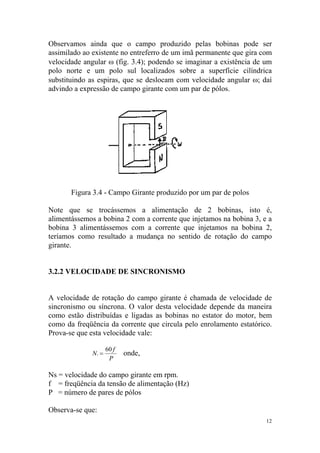 Observamos ainda que o campo produzido pelas bobinas pode ser
assimilado ao existente no entreferro de um imã permanente que gira com
velocidade angular ω (fig. 3.4); podendo se imaginar a existência de um
polo norte e um polo sul localizados sobre a superfície cilíndrica
substituindo as espiras, que se deslocam com velocidade angular ω; daí
advindo a expressão de campo girante com um par de pólos.




       Figura 3.4 - Campo Girante produzido por um par de polos

Note que se trocássemos a alimentação de 2 bobinas, isto é,
alimentássemos a bobina 2 com a corrente que injetamos na bobina 3, e a
bobina 3 alimentássemos com a corrente que injetamos na bobina 2,
teríamos como resultado a mudança no sentido de rotação do campo
girante.


3.2.2 VELOCIDADE DE SINCRONISMO


A velocidade de rotação do campo girante é chamada de velocidade de
sincronismo ou síncrona. O valor desta velocidade depende da maneira
como estão distribuídas e ligadas as bobinas no estator do motor, bem
como da freqüência da corrente que circula pelo enrolamento estatórico.
Prova-se que esta velocidade vale:

                    60 f
             Ns =          onde,
                     P

Ns = velocidade do campo girante em rpm.
f = freqüência da tensão de alimentação (Hz)
P = número de pares de pólos

Observa-se que:
                                                                     12
 