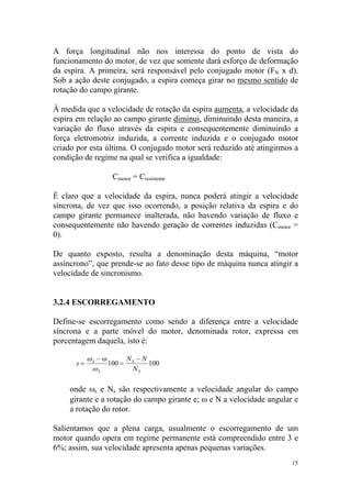 A força longitudinal não nos interessa do ponto de vista do
funcionamento do motor, de vez que somente dará esforço de deformação
da espira. A primeira, será responsável pelo conjugado motor (FN x d).
Sob a ação deste conjugado, a espira começa girar no mesmo sentido de
rotação do campo girante.

À medida que a velocidade de rotação da espira aumenta, a velocidade da
espira em relação ao campo girante diminui, diminuindo desta maneira, a
variação do fluxo através da espira e consequentemente diminuindo a
força eletromotriz induzida, a corrente induzida e o conjugado motor
criado por esta última. O conjugado motor será reduzido até atingirmos a
condição de regime na qual se verifica a igualdade:

                  Cmotor = Cresistente

É claro que a velocidade da espira, nunca poderá atingir a velocidade
síncrona, de vez que isso ocorrendo, a posição relativa da espira e do
campo girante permanece inalterada, não havendo variação de fluxo e
consequentemente não havendo geração de correntes induzidas (Cmotor =
0).

De quanto exposto, resulta a denominação desta máquina, “motor
assíncrono”, que prende-se ao fato desse tipo de máquina nunca atingir a
velocidade de sincronismo.


3.2.4 ESCORREGAMENTO

Define-se escorregamento como sendo a diferença entre a velocidade
síncrona e a parte móvel do motor, denominada rotor, expressa em
porcentagem daquela, isto é:

           ωS − ω      N −N
      s=          100 = S   100
            ωS          NS

    onde ωs e Ns são respectivamente a velocidade angular do campo
    girante e a rotação do campo girante e; ω e N a velocidade angular e
    a rotação do rotor.

Salientamos que a plena carga, usualmente o escorregamento de um
motor quando opera em regime permanente está compreendido entre 3 e
6%; assim, sua velocidade apresenta apenas pequenas variações.
                                                                      15
 