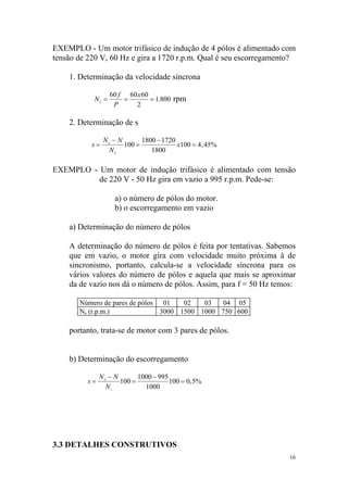 EXEMPLO - Um motor trifásico de indução de 4 pólos é alimentado com
tensão de 220 V, 60 Hz e gira a 1720 r.p.m. Qual é seu escorregamento?

    1. Determinação da velocidade síncrona

                   60 f 60 x 60
            Ns =       =        = 1. 800 rpm
                    P     2

    2. Determinação de s

                Ns − N       1800 − 1720
           s=          100 =             x100 = 4 , 45%
                  Ns            1800

EXEMPLO - Um motor de indução trifásico é alimentado com tensão
          de 220 V - 50 Hz gira em vazio a 995 r.p.m. Pede-se:

                    a) o número de pólos do motor.
                    b) o escorregamento em vazio

    a) Determinação do número de pólos

    A determinação do número de pólos é feita por tentativas. Sabemos
    que em vazio, o motor gira com velocidade muito próxima à de
    sincronismo, portanto, calcula-se a velocidade síncrona para os
    vários valores do número de pólos e aquela que mais se aproximar
    da de vazio nos dá o número de pólos. Assim, para f = 50 Hz temos:

       Número de pares de pólos 01    02   03  04 05
       Ns (r.p.m.)              3000 1500 1000 750 600

    portanto, trata-se de motor com 3 pares de pólos.


    b) Determinação do escorregamento

               Ns − N       1000 − 995
          s=          100 =            100 = 0, 5%
                 Ns           1000




3.3 DETALHES CONSTRUTIVOS
                                                                    16
 