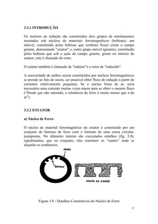 3.3.1 INTRODUÇÃO

Os motores de indução são constituídos dois grupos de enrolamentos
montados sob núcleos de materiais ferromagnéticos (bobinas): um
imóvel, constituído pelas bobinas que (embora fixas) criam o campo
girante, denominado “estator” e, outro grupo móvel (girante), constituído
pelas bobinas que sob a ação do campo girante, giram no interior do
estator, este é chamado de rotor.

O estator também é chamado de “indutor”e o rotor de “induzido”.

A necessidade de ambos serem constituídos por núcleos ferromagnéticos
se prende ao fato de assim, ser possível obter fluxo de indução a partir de
correntes relativamente pequenas. Se o núcleo fosse de ar, seria
necessário uma corrente muitas vezes maior para se obter o mesmo fluxo
(“Desde que não saturado, a relutância do ferro é muito menor que a do
ar”).


3.3.2 ESTATOR

a) Núcleo de Ferro

O núcleo de material ferromagnético do estator é constituído por um
conjunto de lâminas de ferro com o formato de uma coroa circular,
justapostas. No diâmetro interno são executados entalhes (fig. 3.8),
eqüidistantes, que no conjunto, irão constituir os “canais” onde se
alojarão os condutores.




         Figura 3.8 - Detalhes Construtivos do Núcleo de Ferro
                                                                         17
 