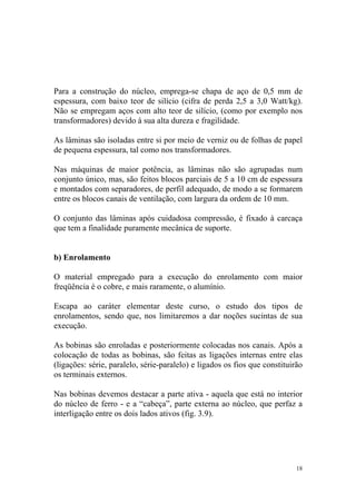 Para a construção do núcleo, emprega-se chapa de aço de 0,5 mm de
espessura, com baixo teor de silício (cifra de perda 2,5 a 3,0 Watt/kg).
Não se empregam aços com alto teor de silício, (como por exemplo nos
transformadores) devido à sua alta dureza e fragilidade.

As lâminas são isoladas entre si por meio de verniz ou de folhas de papel
de pequena espessura, tal como nos transformadores.

Nas máquinas de maior potência, as lâminas não são agrupadas num
conjunto único, mas, são feitos blocos parciais de 5 a 10 cm de espessura
e montados com separadores, de perfil adequado, de modo a se formarem
entre os blocos canais de ventilação, com largura da ordem de 10 mm.

O conjunto das lâminas após cuidadosa compressão, é fixado à carcaça
que tem a finalidade puramente mecânica de suporte.


b) Enrolamento

O material empregado para a execução do enrolamento com maior
freqüência é o cobre, e mais raramente, o alumínio.

Escapa ao caráter elementar deste curso, o estudo dos tipos de
enrolamentos, sendo que, nos limitaremos a dar noções sucintas de sua
execução.

As bobinas são enroladas e posteriormente colocadas nos canais. Após a
colocação de todas as bobinas, são feitas as ligações internas entre elas
(ligações: série, paralelo, série-paralelo) e ligados os fios que constituirão
os terminais externos.

Nas bobinas devemos destacar a parte ativa - aquela que está no interior
do núcleo de ferro - e a “cabeça”, parte externa ao núcleo, que perfaz a
interligação entre os dois lados ativos (fig. 3.9).




                                                                            18
 