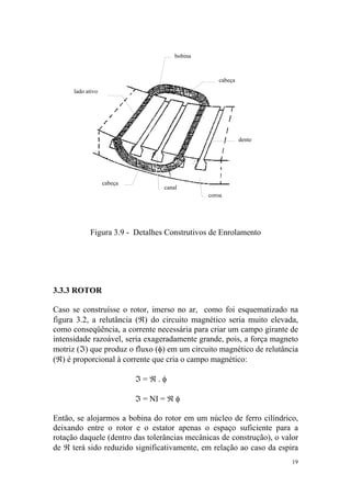 bobina



                                                   cabeça
      lado ativo




                                                            dente




                   cabeça
                                   canal
                                                coroa




            Figura 3.9 - Detalhes Construtivos de Enrolamento




3.3.3 ROTOR

Caso se construísse o rotor, imerso no ar, como foi esquematizado na
figura 3.2, a relutância (ℜ) do circuito magnético seria muito elevada,
como conseqüência, a corrente necessária para criar um campo girante de
intensidade razoável, seria exageradamente grande, pois, a força magneto
motriz (ℑ) que produz o fluxo (φ) em um circuito magnético de relutância
(ℜ) é proporcional à corrente que cria o campo magnético:

                            ℑ=ℜ.φ

                            ℑ = NI = ℜ φ

Então, se alojarmos a bobina do rotor em um núcleo de ferro cilíndrico,
deixando entre o rotor e o estator apenas o espaço suficiente para a
rotação daquele (dentro das tolerâncias mecânicas de construção), o valor
de ℜ terá sido reduzido significativamente, em relação ao caso da espira
                                                                       19
 