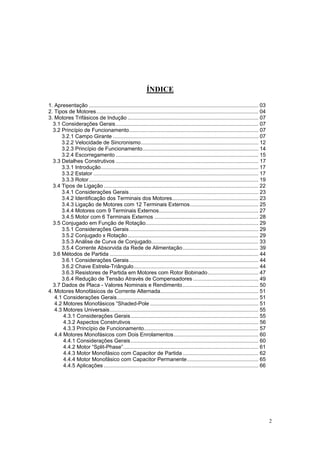 ÍNDICE

1. Apresentação .................................................................................................................. 03
2. Tipos de Motores............................................................................................................. 04
3. Motores Trifásicos de Indução ........................................................................................ 07
  3.1 Considerações Gerais................................................................................................ 07
  3.2 Princípio de Funcionamento....................................................................................... 07
      3.2.1 Campo Girante .................................................................................................. 07
      3.2.2 Velocidade de Sincronismo............................................................................... 12
      3.2.3 Princípio de Funcionamento.............................................................................. 14
      3.2.4 Escorregamento ................................................................................................ 15
  3.3 Detalhes Construtivos ................................................................................................ 17
      3.3.1 Introdução.......................................................................................................... 17
      3.3.2 Estator ............................................................................................................... 17
      3.3.3 Rotor .................................................................................................................. 19
  3.4 Tipos de Ligação ........................................................................................................ 22
      3.4.1 Considerações Gerais....................................................................................... 23
      3.4.2 Identificação dos Terminais dos Motores.......................................................... 23
      3.4.3 Ligação de Motores com 12 Terminais Externos.............................................. 25
      3.4.4 Motores com 9 Terminais Externos................................................................... 27
      3.4.5 Motor com 6 Terminais Externos ...................................................................... 28
  3.5 Conjugado em Função de Rotação............................................................................ 29
      3.5.1 Considerações Gerais....................................................................................... 29
      3.5.2 Conjugado x Rotação ........................................................................................ 29
      3.5.3 Análise de Curva de Conjugado........................................................................ 33
      3.5.4 Corrente Absorvida da Rede de Alimentação................................................... 39
  3.6 Métodos de Partida .................................................................................................... 44
      3.6.1 Considerações Gerais....................................................................................... 44
      3.6.2 Chave Estrela-Triângulo.................................................................................... 44
      3.6.3 Resistores de Partida em Motores com Rotor Bobinado.................................. 47
      3.6.4 Redução de Tensão Através de Compensadores ............................................ 49
  3.7 Dados de Placa - Valores Nominais e Rendimento ................................................... 50
4. Motores Monofásicos de Corrente Alternada.................................................................. 51
   4.1 Considerações Gerais............................................................................................... 51
   4.2 Motores Monofásicos “Shaded-Pole ......................................................................... 51
   4.3 Motores Universais.................................................................................................... 55
       4.3.1 Considerações Gerais...................................................................................... 55
       4.3.2 Aspectos Construtivos...................................................................................... 56
       4.3.3 Princípio de Funcionamento............................................................................. 57
   4.4 Motores Monofásicos com Dois Enrolamentos......................................................... 60
       4.4.1 Considerações Gerais...................................................................................... 60
       4.4.2 Motor “Split-Phase”........................................................................................... 61
       4.4.3 Motor Monofásico com Capacitor de Partida ................................................... 62
       4.4.4 Motor Monofásico com Capacitor Permanente................................................ 65
       4.4.5 Aplicações ........................................................................................................ 66




                                                                                                                                          2
 