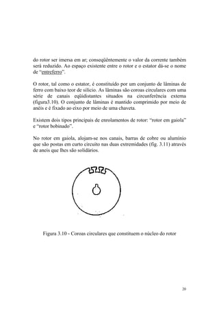 do rotor ser imersa em ar; conseqüêntemente o valor da corrente também
será reduzido. Ao espaço existente entre o rotor e o estator dá-se o nome
de “entreferro”.

O rotor, tal como o estator, é constituído por um conjunto de lâminas de
ferro com baixo teor de silício. As lâminas são coroas circulares com uma
série de canais eqüidistantes situados na circunferência externa
(figura3.10). O conjunto de lâminas é mantido comprimido por meio de
anéis e é fixado ao eixo por meio de uma chaveta.

Existem dois tipos principais de enrolamentos de rotor: “rotor em gaiola”
e “rotor bobinado”.

No rotor em gaiola, alojam-se nos canais, barras de cobre ou alumínio
que são postas em curto circuito nas duas extremidades (fig. 3.11) através
de aneis que lhes são solidários.




    Figura 3.10 - Coroas circulares que constituem o núcleo do rotor




                                                                        20
 