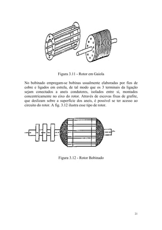 Figura 3.11 - Rotor em Gaiola

No bobinado empregam-se bobinas usualmente elaboradas por fios de
cobre e ligados em estrela, de tal modo que os 3 terminais da ligação
sejam conectados a aneis condutores, isolados entre si, montados
concentricamente no eixo do rotor. Através de escovas fixas de grafite,
que deslizam sobre a superfície dos aneis, é possível se ter acesso ao
circuito do rotor. A fig. 3.12 ilustra esse tipo de rotor.




                     Figura 3.12 - Rotor Bobinado




                                                                     21
 