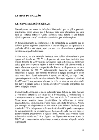 3.4 TIPOS DE LIGAÇÃO


3.4.1 CONSIDERAÇÕES GERAIS

Consideremos um motor de indução trifásico de 1 par de pólos, portanto
constituído, como vimos, por 3 bobinas, cada uma alimentada por uma
fase do sistema trifásico. Como sabemos, uma bobina é um bipólo
elétrico (portanto com 2 terminais) constituída, por várias espiras.

O dimensionamento do isolamento e da capacidade de corrente que as
bobinas podem suportar, determinam a tensão adequada de operação e a
potência elétrica do motor, que por sua vez, determinam a potência
mecânica que podem fornecer.

Assim sendo, se por exemplo tivermos uma bobina dimensionada para
operar sob tensão de 220 V e. dispormos de uma fonte trifásica com
tensão de linha de 220 V; então deveremos ligar as bobinas do motor em
delta, para que se possa operar o motor conforme foi dimensionado e
assim obtermos a potência especificada. Porém, se dispusermos de uma
fonte trifásica de 380 V, relativamente frequente em instalações
industriais, a ligação das bobinas deverá ser a ligação estrela, pois assim
cada uma delas ficará submetida à tensão de 380/√3, ou seja 220V,
operando portanto conforme dimensionada. Note que a potência elétrica (
P=√3VIcos FI) que o motor absorve da rede no caso de ser alimentado
por 220V e ligação delta é a mesma que absorve quando alimentado por
380V e ligação estrela.

Considerando agora que se possa subdividir cada bobina de cada fase em
2 conjuntos obtem-se, ao invés de 1 bobina/fase, 2 bobinas/fase e,
consequentemente 4 terminais por fase, ao invés de 2 terminais/fase.
Nesse caso, teremos maior possibilidade de utilizarmos o motor,
adequadamente, alimentado por uma maior variedade de tensões. Assim,
por exemplo se dispusermos de um motor com bobinas isoladas para
tensão de 220 V e dispusermos de uma fonte de 440 V, poderemos opera-
lo, adequadamente, se associarmos as bobinas de cada fase em serie e,
posteriormente executarmos a ligação delta. Assim, cada bobina ficará
submetida a tensão de 220 V. Agora, se dispusermos de uma fonte de
760 V, devemos associar as bobinas em serie e utilizar a ligação estrela
(verifique!).


                                                                         22
 