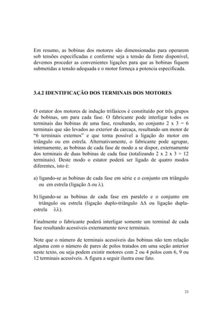 Em resumo, as bobinas dos motores são dimensionadas para operarem
sob tensões especificadas e conforme seja a tensão da fonte disponível,
devemos proceder as convenientes ligações para que as bobinas fiquem
submetidas a tensão adequada e o motor forneça a potencia especificada.



3.4.2 IDENTIFICAÇÃO DOS TERMINAIS DOS MOTORES


O estator dos motores de indução trifásicos é constituído por três grupos
de bobinas, um para cada fase. O fabricante pode interligar todos os
terminais das bobinas de uma fase, resultando, no conjunto 2 x 3 = 6
terminais que são levados ao exterior da carcaça, resultando um motor de
“6 terminais externos” e que torna possível a ligação do motor em
triângulo ou em estrela. Alternativamente, o fabricante pode agrupar,
internamente, as bobinas de cada fase de modo a se dispor, externamente
dos terminais de duas bobinas de cada fase (totalizando 2 x 2 x 3 = 12
terminais). Deste modo o estator poderá ser ligado de quatro modos
diferentes, isto é:

a) ligando-se as bobinas de cada fase em série e o conjunto em triângulo
   ou em estrela (ligação ∆ ou λ).

b) ligando-se as bobinas de cada fase em paralelo e o conjunto em
   triângulo ou estrela (ligação duplo-triângulo ∆∆ ou ligação dupla-
estrela λλ).

Finalmente o fabricante poderá interligar somente um terminal de cada
fase resultando acessíveis externamente nove terminais.

Note que o número de terminais acessíveis das bobinas não tem relação
alguma com o número de pares de polos tratados em uma seção anterior
neste texto, ou seja podem existir motores com 2 ou 4 polos com 6, 9 ou
12 terminais acessíveis. A figura a seguir ilustra esse fato.




                                                                       23
 