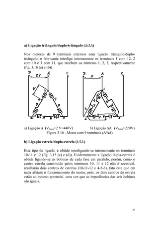 a) Ligação triângulo/duplo-triângulo (∆/∆∆)

Nos motores de 9 terminais externos com ligação triângulo/duplo-
triângulo, o fabricante interliga internamente os terminais 1 com 12, 2
com 10 e 3 com 11, que recebem os números 1, 2, 3, respectivamente
(fig. 3.16 (a) e (b)).




a) Ligação ∆ (Vlinha=2 V=440V)            b) Ligação ∆∆ (Vlinha=220V)
              Figura 3.16 - Motor com 9 terminais (∆/∆∆)

b) Ligação estrela/dupla-estrela (λ/λλ)

Este tipo de ligação é obtido interligando-se internamente os terminais
10-11 e 12 (fig. 3.15 (c) e (d)). Evidentemente a ligação dupla-estrela é
obtida ligando-se as bobinas de cada fase em paralelo, porém, como o
centro estrela constituído pelos terminais 10, 11 e 12 não é acessível,
resultarão dois centros de estrelas (10-11-12 e 4-5-6), fato este que em
nada afetará o funcionamento do motor, pois, os dois centros de estrela
estão ao mesmo potencial, uma vez que as impedâncias das seis bobinas
são iguais.




                                                                       27
 