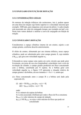 3.5 CONJUGADO EM FUNÇÃO DE ROTAÇÃO


3.5.1 CONSIDERAÇÕES GERAIS

Os motores de indução trifásicos são assíncronos, isto é, podem operar
em uma faixa de rotação cujo limite superior é a velocidade síncrona (por
exemplo: 3600 rpm, para máquinas com um par de pólos). A cada rotação
está associado um valor de conjugado (torque, por exemplo em kgf x m).
Neste item vamos deduzir e analisar a curva de conjugado em função de
rotação.


3.5.2 CONJUGADO X ROTAÇÃO

Consideremos o espaço cilíndrico interno de um estator, sujeito a um
campo girante, conforme descrito anteriormente.

O efeito do estator, alimentado por um sistema trifásico, nesse espaço
                                                          →
cilíndrico, pode ser substituído pelo vetor campo girante B , cujo módulo
é BMAX, que gira com velocidade angular ωs.

Colocando-se nesse espaço uma espira em curto circuito que pode girar
livremente, em torno de seu eixo longitudinal, coincidente com o eixo de
revolução do cilindro, o campo girante produzirá um fluxo concatenado
com a bobina, constituída por N espiras. Se a bobina girar com
velocidade angular ωr, a figura 3.19 apresenta a situação relativa do
campo girante e da bobina, em nos instantes t = 0 e t = t, sendo que:

a) o fluxo concatenado entre o campo B e a bobina será dado pela
   expressão (I);

    (I) φ(t) = NS BMAX cos [(ωs - ωr) t + θ]
        φ(t) = φMAX cos[(ωs - ωr) t + θ]

    onde:
    N é o número de espiras da bobina
    S é a área associada à bobinam por onde o fluxo de B se concatena
    BMAX é o valor máximo do campo de indução
    φMAX é NS BMAX, ou seja,o valor máximo de fluxo que pode ser
                      concatenado

                                                                        29
 