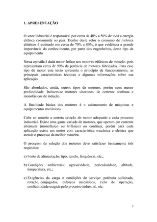 1. APRESENTAÇÃO


O setor industrial é responsável por cerca de 40% a 50% de toda a energia
elétrica consumida no país. Dentro deste setor o consumo de motores
elétricos é estimado em cerca de 70% a 80%, o que evidência a grande
importância do conhecimento, por parte dos engenheiros, deste tipo de
equipamento.

Nesta apostila é dada maior ênfase aos motores trifásicos de indução, pois
representam cerca de 90% da potência de motores fabricados. Para esse
tipo de motor este texto apresenta o princípio de funcionamento, as
principais características técnicas e algumas informações sobre sua
aplicação.

São abordados, ainda, outros tipos de motores, porém com menor
profundidade. Incluem-se motores síncronos, de corrente contínua e
monofásicos de indução.

A finalidade básica dos motores é o acionamento de máquinas e
equipamentos mecânicos.

Cabe ao usuário a correta seleção do motor adequado a cada processo
industrial. Existe uma gama variada de motores, que operam em corrente
alternada (monofásico ou trifásico) ou contínua, porém para cada
aplicação existe um motor com característica mecânica e elétrica que
atende o processo da melhor maneira.

O processo de seleção dos motores deve satisfazer basicamente três
requisitos:

a) Fonte de alimentação: tipo, tensão, frequência, etc,;

b) Condições ambientais:       agressividade,    periculosidade,   altitude,
   temperatura, etc,;

c) Exigências da carga e condições de serviço: potência solicitada,
   rotação, conjugados, esforços mecânicos, ciclo de operação,
   confiabilidade exigida pelo processo industrial, etc.




                                                                           3
 