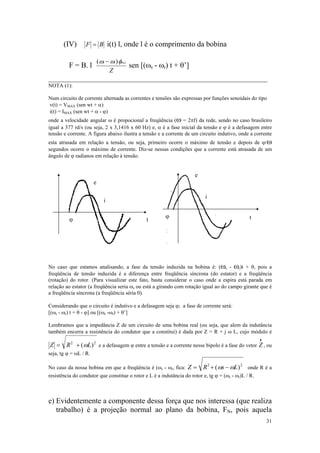 (IV)       F = B i(t) l, onde l é o comprimento da bobina

                           ( ωs − ωr ) φmax
         F = B. l                           sen [(ωs - ωr) t + θ’]
                                 Z
__________________________________________________________
NOTA (1):

Num circuito de corrente alternada as correntes e tensões são expressas por funções senoidais do tipo
v(t) = VMAX (sen wt + α)
i(t) = IMAX (sen wt + α - ϕ)
onde a velocidade angular ω é propocional a freqüência (ω = 2πf) da rede, sendo no caso brasileiro
igual a 377 rd/s (ou seja, 2 x 3,1416 x 60 Hz) e, α é a fase inicial da tensão e ϕ é a defasagem entre
tensão e corrente. A figura abaixo ilustra a tensão e a corrente de um circuito indutivo, onde a corrente
esta atrasada em relação a tensão, ou seja, primeiro ocorre o máximo de tensão e depois de ϕ/ω
segundos ocorre o máximo de corrente. Diz-se nessas condições que a corrente está atrasada de um
ângulo de ϕ radianos em relação à tensão.


                                                                      e
                       e

                                                                           i
                             i

                                                        ϕ                                       t
          ϕ                                     t




No caso que estamos analisando, a fase da tensão induzida na bobina é: (ωs - ωr)t + θ, pois a
freqüência de tensão induzida é a diferença entre freqüência síncrona (do estator) e a freqüência
(rotação) do rotor. (Para visualizar este fato, basta considerar o caso onde a espira está parada em
relação ao estator (a freqüência seria ωs ou está a girando com rotação igual ao do campo girante que é
a freqüência síncrona (a freqüência séria 0).

Considerando que o circuito é indutivo e a defasagem seja ϕ; a fase de corrente será:
[(ωs - ωr) t + θ - ϕ] ou [(ωs -ωr) + θ’]

Lembramos que a impedância Z de um circuito de uma bobina real (ou seja, que alem da indutância
também encerra a resistência do condutor que a constitui) é dada por Z = R + j ω L, cujo módulo é
                                                                                                      •
Z = R 2 + ( ωL ) 2 e a defasagem ϕ entre a tensão e a corrente nesse bipolo é a fase do vetor Z , ou
seja, tg ϕ = ωL / R.

No caso da nossa bobina em que a freqüência é (ωs - ωr, fica: Z =         R 2 + ( ωs − ωL ) 2 onde R é a
resistência do condutor que constitue o rotor e L é a indutância do rotor e, tg ϕ = (ωs - ωr)L / R.



e) Evidentemente a componente dessa força que nos interessa (que realiza
   trabalho) é a projeção normal ao plano da bobina, FN, pois aquela
                                                                                                          31
 