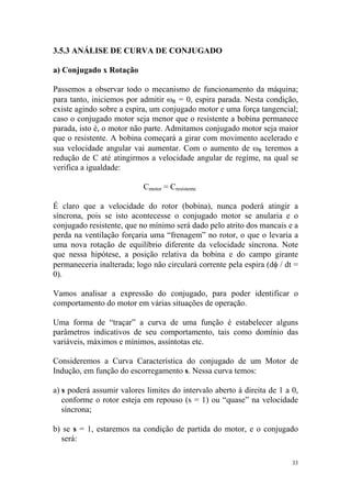 3.5.3 ANÁLISE DE CURVA DE CONJUGADO

a) Conjugado x Rotação

Passemos a observar todo o mecanismo de funcionamento da máquina;
para tanto, iniciemos por admitir ωR = 0, espira parada. Nesta condição,
existe agindo sobre a espira, um conjugado motor e uma força tangencial;
caso o conjugado motor seja menor que o resistente a bobina permanece
parada, isto é, o motor não parte. Admitamos conjugado motor seja maior
que o resistente. A bobina começará a girar com movimento acelerado e
sua velocidade angular vai aumentar. Com o aumento de ωR teremos a
redução de C até atingirmos a velocidade angular de regime, na qual se
verifica a igualdade:

                           Cmotor = Cresistente

É claro que a velocidade do rotor (bobina), nunca poderá atingir a
síncrona, pois se isto acontecesse o conjugado motor se anularia e o
conjugado resistente, que no mínimo será dado pelo atrito dos mancais e a
perda na ventilação forçaria uma “frenagem” no rotor, o que o levaria a
uma nova rotação de equilíbrio diferente da velocidade síncrona. Note
que nessa hipótese, a posição relativa da bobina e do campo girante
permaneceria inalterada; logo não circulará corrente pela espira (dφ / dt =
0).

Vamos analisar a expressão do conjugado, para poder identificar o
comportamento do motor em várias situações de operação.

Uma forma de “traçar” a curva de uma função é estabelecer alguns
parâmetros indicativos de seu comportamento, tais como domínio das
variáveis, máximos e mínimos, assíntotas etc.

Consideremos a Curva Característica do conjugado de um Motor de
Indução, em função do escorregamento s. Nessa curva temos:

a) s poderá assumir valores limites do intervalo aberto à direita de 1 a 0,
   conforme o rotor esteja em repouso (s = 1) ou “quase” na velocidade
   síncrona;

b) se s = 1, estaremos na condição de partida do motor, e o conjugado
  será:

                                                                         33
 
