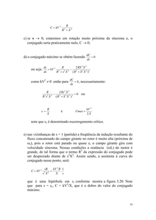 R
                       C = kV 2
                                  R + X2
                                      2




c) se s → 0, estaremos em rotação muito próxima da síncrona e, o
   conjugado seria praticamente nulo, C → 0;


                                                       dC
d) o conjugado máximo se obtém fazendo                    =0
                                                       ds

                dc          R       2 RS 2 X 2
     ou seja:      = kV 2 2 2 2 − 2
                ds       R +s X  ( R + S 2 X 2 )2

                                          dC
     como kV2 ≠ 0 então para                 = 0 , necessariamente:
                                          ds

                    R         2 Rs 2 X 2
                          − 2                = 0 ou
                R 2 s2 X 2 ( R + S 2 X 2 ) 2



                   R                                   kV 2
            sc =                  e           Cmax =
                   X                                   2X

     note que sc é denominado escorregamento crítico.


e) nas vizinhanças de s = 1 (partida) a freqüência da indução resultante do
   fluxo concatenado do campo girante no rotor é muito alta (próxima de
   ωs), pois o rotor está parado ou quase e, o campo girante gira com
   velocidade síncrona. Nessas condições a reatância (ωL) do motor é
   grande, de tal forma que o termo R2 da expressão do conjugado pode
   ser desprezado diante de s2X2. Assim sendo, a assintota à curva do
   conjugado nesse ponto, será:

                 sR      kV 2 R 1
     C = kV 2          =       .
                s2 X 2     X s

  que é uma hipérbole em s, conforme mostra a figura 3.20. Note
  que para s = sc, C = kV2/X, que é o dobro do valor do conjugado
  máximo.


                                                                         34
 