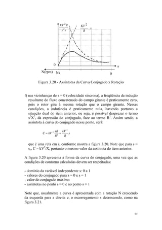 KV 2 R    KV 2
                                          .s
                            x 2s      R




                       0                                    s
           N(rpm) Ns
                                                       0

         Figura 3.20 - Assíntotas da Curva Conjugado x Rotação


f) nas vizinhanças de s = 0 (velocidade síncrona), a freqüência da indução
   resultante do fluxo concatenado do campo girante é praticamente zero,
   pois o rotor gira à mesma rotação que o campo girante. Nessas
   condições, a indutância é praticamente nula, havendo portanto a
   situação dual do item anterior, ou seja, é possível desprezar o termo
   s2X2, da expressão do conjugado, face ao termo R2. Assim sendo, a
   assíntota à curva do conjugado nesse ponto, será:

                       sR kV 2
            C = kV 2      =    s
                       R2   R

  que é uma reta em s, conforme mostra a figura 3.20. Note que para s =
  sc, C = kV2/X, portanto o mesmo valor da assíntota do item anterior.

A figura 3.20 apresenta a forma da curva do conjugado, uma vez que as
condições de contorno calculadas devem ser respeitadas:

- domínio da variável independente s: 0 a 1
- valores do conjugado para s = 0 e s = 1
- valor do conjugado máximo
- assíntotas no ponto s = 0 e no ponto s = 1

Note que, usualmente a curva é apresentada com a rotação N crescendo
da esquerda para a direita e, o escorregamento s decrescendo, como na
figura 3.21.

                                                                        35
 