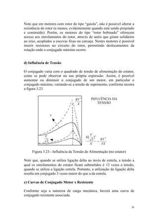 Note que em motores com rotor do tipo “gaiola”, não é possível alterar a
resistência do rotor (a menos, evidentemente quando está sendo projetado
e construído). Porém, os motores do tipo “rotor bobinado” oferecem
acesso aos enrolamentos do rotor, através de anéis que giram solidários
ao eixo, acoplados a escovas fixas na carcaça. Nestes motores é possível
inserir resistores no circuito do rotor, permitindo deslocamentos da
rotação onde o conjugado máximo ocorre.


d) Influência de Tensão

O conjugado varia com o quadrado de tensão de alimentação do estator,
como se pode observar na sua própria expressão. Assim, é possível
aumentar ou diminuir o conjugado de um motor, em particular o
conjugado máximo, variando-se a tensão de suprimento, conforme mostra
a figura 3.23.

                                   KV 2        INFLUÊNCIA DA
                                    X             TENSÃO


                   V




              V                                V 2
                                          K[      ]
                                                3     KV 2
               3                                    =
                                               X      3X

     Figura 3.23 - Influência da Tensão de Alimentação (no estator)

Note que, quando se utiliza ligação delta ao invés de estrela, a tensão a
qual os enrolamentos do estator ficam submetidos é √3 vezes a tensão,
quando se utiliza a ligação estrela. Portanto, a utilização da ligação delta
resulta em conjugado 3 vezes maior do que a da estrela.

e) Curvas de Conjugado Motor x Resistente

Conforme seja a natureza de carga mecânica, haverá uma curva de
conjugado resistente associada.


                                                                          38
 
