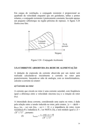 Em cargas de ventilação, o conjugado resistente é proporcional ao
quadrado da velocidade enquanto que em guindastes, talhas e pontes
rolantes, o conjugado resistente é praticamente constante, havendo apenas
um pequeno sobretorque na região próxima do repouso. A figura 3.24
ilustra esse fato.




                             Conjugado
                             acelerante
                                                                       Pto de
                                                                      operação



                                                             N(rpm)


                   Figura 3.24 - Conjugado Acelerante


3.5.4 CORRENTE ABSORVIDA DA REDE DE ALIMENTAÇÃO

A dedução da expressão da corrente absorvida por um motor será
realizada calculando-se inicialmente a corrente no rotor para
posteriormente, lançando-se mão de analogia, com os transformadores,
calcular a corrente no estator:

a) Corrente no rotor

A corrente que circula no rotor é uma corrente senoidal, com freqüência
igual a diferença entre a velocidade síncrona (ωs) e a rotação do rotor
(ωr).

A intensidade dessa corrente, considerando uma espira no rotor, é dada
pela relação entre a tensão induzida no rotor, pelo estator, {e = - dφ/dt =
φMAX (ωs - ωr) sen [(ωs - ωr) t + 0} e a impedância do rotor, (com
resistência R e indutância X ; ver NOTA (3)), e terá módulo igual a: Z =
  R 2 + s2 X 2 , portanto:
                                   emax.sen[ s. ωs. t + θ]
        (I)          irotor(t) =
                                        R 2 + s2 X 2


                                                                                 39
 