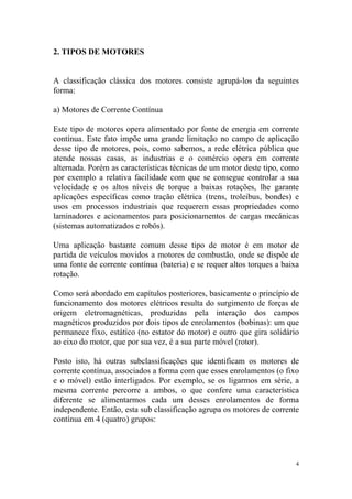 2. TIPOS DE MOTORES


A classificação clássica dos motores consiste agrupá-los da seguintes
forma:

a) Motores de Corrente Contínua

Este tipo de motores opera alimentado por fonte de energia em corrente
contínua. Este fato impõe uma grande limitação no campo de aplicação
desse tipo de motores, pois, como sabemos, a rede elétrica pública que
atende nossas casas, as industrias e o comércio opera em corrente
alternada. Porém as características técnicas de um motor deste tipo, como
por exemplo a relativa facilidade com que se consegue controlar a sua
velocidade e os altos níveis de torque a baixas rotações, lhe garante
aplicações específicas como tração elétrica (trens, troleibus, bondes) e
usos em processos industriais que requerem essas propriedades como
laminadores e acionamentos para posicionamentos de cargas mecânicas
(sistemas automatizados e robôs).

Uma aplicação bastante comum desse tipo de motor é em motor de
partida de veículos movidos a motores de combustão, onde se dispõe de
uma fonte de corrente contínua (bateria) e se requer altos torques a baixa
rotação.

Como será abordado em capítulos posteriores, basicamente o princípio de
funcionamento dos motores elétricos resulta do surgimento de forças de
origem eletromagnéticas, produzidas pela interação dos campos
magnéticos produzidos por dois tipos de enrolamentos (bobinas): um que
permanece fixo, estático (no estator do motor) e outro que gira solidário
ao eixo do motor, que por sua vez, é a sua parte móvel (rotor).

Posto isto, há outras subclassificações que identificam os motores de
corrente contínua, associados a forma com que esses enrolamentos (o fixo
e o móvel) estão interligados. Por exemplo, se os ligarmos em série, a
mesma corrente percorre a ambos, o que confere uma característica
diferente se alimentarmos cada um desses enrolamentos de forma
independente. Então, esta sub classificação agrupa os motores de corrente
contínua em 4 (quatro) grupos:




                                                                         4
 