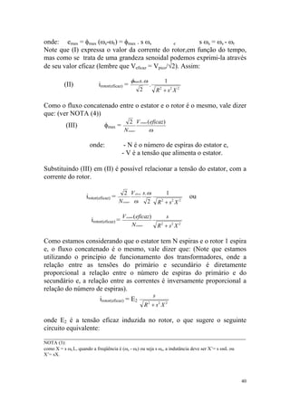onde: emax = φmax (ωs-ωr) = φmax . s ωs           e        s ωs = ωs - ωr
Note que (I) expressa o valor da corrente do rotor,em função do tempo,
mas como se trata de uma grandeza senoidal podemos exprimi-la através
de seu valor eficaz (lembre que Veficaz = Vpico/√2). Assim:

                                                 φmaxs. ω  s   1
          (II)              irotor(eficaz) =              .
                                                     2      R + s2 X 2
                                                             2




Como o fluxo concatenado entre o estator e o rotor é o mesmo, vale dizer
que: (ver NOTA (4))
                                                2 V estator ( eficaz)
           (III)               φmax =
                                            N estator          ω s




                       onde:                - N é o número de espiras do estator e,
                                           - V é a tensão que alimenta o estator.

Substituindo (III) em (II) é possível relacionar a tensão do estator, com a
corrente do rotor.

                                           2 V eficaz s. ωs                 1
                     irotor(eficaz) =                                                 ou
                                        N estator ωs     2             R 2 + s2 X 2

                                           V estator ( eficaz)              s
                        irotor(eficaz) =
                                                   N estator           R + s2 X 2
                                                                        2




Como estamos considerando que o estator tem N espiras e o rotor 1 espira
e, o fluxo concatenado é o mesmo, vale dizer que: (Note que estamos
utilizando o princípio de funcionamento dos transformadores, onde a
relação entre as tensões do primário e secundário é diretamente
proporcional a relação entre o número de espiras do primário e do
secundário e, a relação entre as correntes é inversamente proporcional a
relação do número de espiras).
                                                                   s
                            irotor(eficaz) = E2
                                                         R 2 + s2 X 2

onde E2 é a tensão eficaz induzida no rotor, o que sugere o seguinte
circuito equivalente:
___________________________________________________________
NOTA (3):
como X = s ωs L, quando a freqüência é (ωs - ωr) ou seja s ωs, a indutância deve ser X’= s ωsL ou
X’= sX.




                                                                                                    40
 