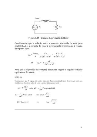 irotor



                                         E2                            R/s




                        Figura 3.25 - Circuito Equivalente do Rotor

Considerando que a relação entre a corrente absorvida da rede pelo
estator (Iabs) e, a corrente do rotor é inversamente proporcional à relação
de espiras, vem:

                             irotor      E 2s         s. E 2 / N
                    Iabs =          =             =
                               N      N R +s X
                                         2    2 2
                                                    N R 2 + s2 X 2

                                                      sV
                          ou      Iabs = K
                                                R + s2 X 2
                                                  2




Note que a expressão da corrente absorvida sugere o seguinte circuito
equivalente do motor:
___________________________________________________________
NOTA (4):

Consideremos que N espiras do estator criam um fluxo concatenado com 1 espira do rotor com
freqüência ω. Conforme a Lei de Lenz, a tensão v(t) do estator será:

               dφ( t )                  1
    v(t) = N           então φ ( t ) =    V max cos ωtd ( ωt )
                dt                     ωN
          1                                      V max
φ(t) =       Vmax sen ωt         com φmax =
         ωsN                                     ωN

                                                           2V eficaz
   φ(t) = φmax sen ωt              ou            φmax =
                                                           ωN

____________________________________________________




                                                                                       41
 