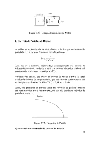 I rotor
                      Iabsorvida

                                               X
                         V                E2       R/s




               Figura 3.26 - Circuito Equivalente do Motor


b) Corrente de Partida e de Regime


A análise de expressão da corrente absorvida indica que no instante de
partida (s = 1) a corrente é bastante elevada, valendo:

                                      V
                             I= K
                                    R2 + X 2

À medida que o motor vai acelerando, o escorregamento s vai assumindo
valores decrescentes, tendendo a zero e, a corrente absorvida também vai
decrescendo, tendendo a zero (figura 3.27).

Verifica-se na prática, que o valor da corrente de partida é de 6 a 12 vezes
o valor de corrente de carga nominal, que por sua vez, corresponde a um
escorregamento de cerca de 4% a 6% (s = 0,04 a s = 0,06).

Aliás, este problema do elevado valor das correntes de partida é tratado
em item posterior, neste mesmo texto, em que são estudados métodos de
partida de motores.
                        I partida




                    Figura 3.27 - Correntes de Partida

c) Influência da resistência do Rotor e da Tensão
                                                                          42
 