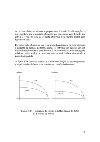 A corrente absorvida da rede é proporcional à tensão de alimentação, o
que significa que a corrente absorvida por um motor com ligação em
estrela é cerca de 60% de corrente absorvida pelo mesmo motor com
ligação em delta.

Por outro lado, observa-se que o aumento da resistência do rotor diminue
a corrente de partida, portanto, quando se introduz um resistor em um
motor de rotor bobinado para deslocar a rotação onde ocorre o conjugado
máximo conforme descrito anteriormente, se está também diminuindo a
corrente de partida.

A figura 3.28 ilustra as curvas da corrente em função do escorregamento
s, explicitando a influência de tensão e de resistência do estator.


I (x Inom)                             I (x Inom)




                       V1=V                                  R1= r




             V2=0.6V
                                                    R2 > r




        Figura 3.28 - Influência da Tensão e da Resistência do Rotor
                    na Corrente de Partida




                                                                       43
 