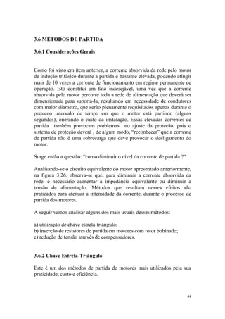 3.6 MÉTODOS DE PARTIDA

3.6.1 Considerações Gerais


Como foi visto em item anterior, a corrente absorvida da rede pelo motor
de indução trifásico durante a partida é bastante elevada, podendo atingir
mais de 10 vezes a corrente de funcionamento em regime permanente de
operação. Isto constitui um fato indesejável, uma vez que a corrente
absorvida pelo motor percorre toda a rede de alimentação que deverá ser
dimensionada para suportá-la, resultando em necessidade de condutores
com maior diametro, que serão plenamente requisitados apenas durante o
pequeno intervalo de tempo em que o motor está partindo (alguns
segundos), onerando o custo da instalação. Essas elevadas correntes de
partida também provocam problemas no ajuste da proteção, pois o
sistema de proteção deverá , de algum modo, “reconhecer” que a corrente
de partida não é uma sobrecarga que deve provocar o desligamento do
motor.

Surge então a questão: “como diminuir o nível da corrente de partida ?”

Analisando-se o circuito equivalente do motor apresentado anteriormente,
na figura 3.26, observa-se que, para diminuir a corrente absorvida da
rede, é necessário aumentar a impedância equivalente ou diminuir a
tensão de alimentação. Métodos que resultam nesses efeitos são
praticados para atenuar a intensidade da corrente, durante o processo de
partida dos motores.

A seguir vamos analisar alguns dos mais usuais desses métodos:

a) utilização de chave estrela-triângulo;
b) inserção de resistores de partida em motores com rotor bobinado;
c) redução de tensão através de compensadores.


3.6.2 Chave Estrela-Triângulo

Este é um dos métodos de partida de motores mais utilizados pela sua
praticidade, custo e eficiência.



                                                                          44
 