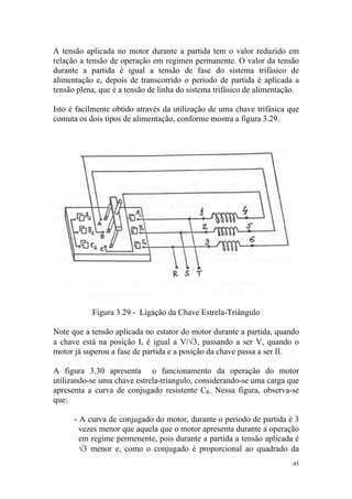 A tensão aplicada no motor durante a partida tem o valor reduzido em
relação a tensão de operação em regimen permanente. O valor da tensão
durante a partida é igual a tensão de fase do sistema trifásico de
alimentação e, depois de transcorrido o periodo de partida é aplicada a
tensão plena, que é a tensão de linha do sistema trifásico de alimentação.

Isto é facilmente obtido através da utilização de uma chave trifásica que
comuta os dois tipos de alimentação, conforme mostra a figura 3.29.




           Figura 3.29 - Ligação da Chave Estrela-Triângulo

Note que a tensão aplicada no estator do motor durante a partida, quando
a chave está na posição I, é igual a V/√3, passando a ser V, quando o
motor já superou a fase de partida e a posição da chave passa a ser II.

A figura 3.30 apresenta o funcionamento da operação do motor
utilizando-se uma chave estrela-triangulo, considerando-se uma carga que
apresenta a curva de conjugado resistente CR. Nessa figura, observa-se
que:

      - A curva de conjugado do motor, durante o periodo de partida é 3
        vezes menor que aquela que o motor apresenta durante a operação
        em regime permenente, pois durante a partida a tensão aplicada é
        √3 menor e, como o conjugado é proporcional ao quadrado da
                                                                        45
 