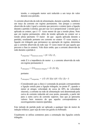 tensão, o conjugado motor será reduzido a um terço do valor
       durante esse período.

A corrente absorvida da rede de alimentação, durante a partida, também é
um terço da corrente em regime permanente. Isto porque a corrente
absorvida da rede é igual a corrente que percorre o estator (pois a ligação
durante a partida é estrela), que por sua vez é proporcional a tensão que é
aplicada ao estator, que é √3 vezes menor do que a tensão plena. Note
que em regime permanente, além da tensão aplicada no estator ser a
tensão plena (portanto √3 maior do que aquela aplicada durante a
partida), resultando portanto em corrente no estator √3 vezes maior, a
ligação em triângulo que permanece na operação de regime, determina
que a corrente absorvida da rede seja √3 vezes maior do que aquela que
percorre a fase (o estator). Vale dizer então, que a corrente absorvida da
rede durante a partida é:

       I abs(partida) = Iestator(em estrela) = (V /√3) / Z ,

       onde Z é a impedância do motor e, a corrente absorvida da rede
       em regime permanente é:

       I abs(regime) = √3 Iestator(em triângulo) = √3 (V/ Z);

       portanto:

       I abs(regime) / I abs(partida) = (√3 (V/ Z)) / ((V /√3) / Z) = 3

      - Considerando que a chave é comutada da posição correspondente
        a ligação estrela para a ligação triângulo, no ponto P’, quando o
        motor já atingiu velocidade de cerca de 60% da velocidade
        síncrona, a corrente na rede de alimentação será determinada pela
        curva de corrente reduzida até esse ponto, passando, a partir daí
        para a outra curva de corrente superior, mas que já apresenta
        valores bem menores do que aqueles correspondentes a
        escorregamentos maiores (partida);

Este método de partida pode ser aplicado a qualquer tipo de motor de
indução trifásico, quer seja de rotor em gaiola ou bobinado.

Usualmente se utiliza contatores para a comutação das ligações estrela
triângulo.

                                                                          46
 