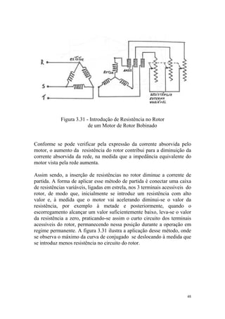 Figura 3.31 - Introdução de Resistência no Rotor
                         de um Motor de Rotor Bobinado


Conforme se pode verificar pela expressão da corrente absorvida pelo
motor, o aumento da resistência do rotor contribui para a diminuição da
corrente absorvida da rede, na medida que a impedância equivalente do
motor vista pela rede aumenta.

Assim sendo, a inserção de resistências no rotor diminue a corrente de
partida. A forma de aplicar esse método de partida é conectar uma caixa
de resistências variáveis, ligadas em estrela, nos 3 terminais acessíveis do
rotor, de modo que, inicialmente se introduz um resistência com alto
valor e, à medida que o motor vai acelerando diminui-se o valor da
resistência, por exemplo à metade e posteriormente, quando o
escorregamento alcançar um valor suficientemente baixo, leva-se o valor
da resistência a zero, praticando-se assim o curto circuito dos terminais
acessíveis do rotor, permanecendo nessa posição durante a operação em
regime permanente. A figura 3.31 ilustra a aplicação desse método, onde
se observa o máximo da curva de conjugado se deslocando à medida que
se introduz menos resistência no circuito do rotor.




                                                                          48
 