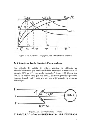 Figura 3.32 - Curva de Conjugado com Resistências no Rotor


3.6.4 Redução de Tensão Através de Compensadores

Este método de partida de motores consiste na utilização de
autotransformadores que permitem abaixar a tensão de alimentação a por
exemplo 80% ou 50% da tensão nominal. A figura 3.33 ilustra esse
método de partida. Note que esse método de partida pode ser aplicado a
qualquer tipo de motor, uma vez que atua externamente na tensão de
alimentação.




              Figura 3.33 - Compensador de Partida
3.7 DADOS DE PLACA - VALORES NOMINAIS E RENDIMENTO

                                                                    49
 