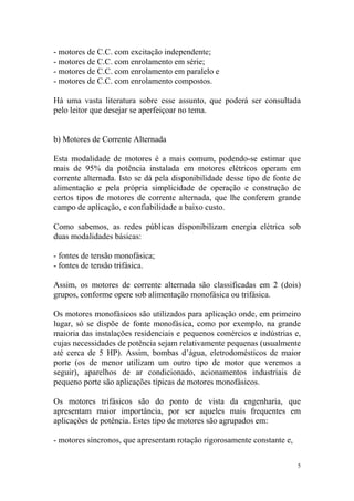- motores de C.C. com excitação independente;
- motores de C.C. com enrolamento em série;
- motores de C.C. com enrolamento em paralelo e
- motores de C.C. com enrolamento compostos.

Há uma vasta literatura sobre esse assunto, que poderá ser consultada
pelo leitor que desejar se aperfeiçoar no tema.


b) Motores de Corrente Alternada

Esta modalidade de motores é a mais comum, podendo-se estimar que
mais de 95% da potência instalada em motores elétricos operam em
corrente alternada. Isto se dá pela disponibilidade desse tipo de fonte de
alimentação e pela própria simplicidade de operação e construção de
certos tipos de motores de corrente alternada, que lhe conferem grande
campo de aplicação, e confiabilidade a baixo custo.

Como sabemos, as redes públicas disponibilizam energia elétrica sob
duas modalidades básicas:

- fontes de tensão monofásica;
- fontes de tensão trifásica.

Assim, os motores de corrente alternada são classificadas em 2 (dois)
grupos, conforme opere sob alimentação monofásica ou trifásica.

Os motores monofásicos são utilizados para aplicação onde, em primeiro
lugar, só se dispõe de fonte monofásica, como por exemplo, na grande
maioria das instalações residenciais e pequenos comércios e indústrias e,
cujas necessidades de potência sejam relativamente pequenas (usualmente
até cerca de 5 HP). Assim, bombas d’água, eletrodomésticos de maior
porte (os de menor utilizam um outro tipo de motor que veremos a
seguir), aparelhos de ar condicionado, acionamentos industriais de
pequeno porte são aplicações típicas de motores monofásicos.

Os motores trifásicos são do ponto de vista da engenharia, que
apresentam maior importância, por ser aqueles mais frequentes em
aplicações de potência. Estes tipo de motores são agrupados em:

- motores síncronos, que apresentam rotação rigorosamente constante e,

                                                                         5
 