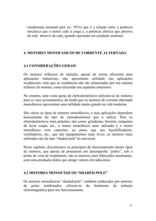 - rendimento nominal (por ex.: 92%) que é a relação entre a potência
   mecânica que o motor cede à carga e, a potência elétrica que absorve
   da rede absorve da rede, quando operando em condição nominal;



4. MOTORES MONOFÁSICOS DE CORRENTE ALTERNADA


4.1 CONSIDERAÇÕES GERAIS

Os motores trifásicos de indução, apesar de serem eficientes para
aplicações industriais, não apresentam utilidade nas aplicações
residenciais visto que as residências não são alimentadas por um sistema
trifásico de tensões, como discutido em capítulos anteriores.

No entanto, uma vasta gama de eletrodomésticos utilizam-se de motores
para os seus acionamentos, de modo que os motores de corrente alternada
monofásicos apresentam uma utilidade muito grande na vida moderna.

São vários os tipos de motores monofásicos, e suas aplicações dependem
basicamente do tipo de eletrodoméstico que o utiliza. Para os
eletrodomésticos mais potentes, tais como: geladeiras, freezers, máquinas
de lavar roupa, etc., o motor monofásico mais utilizado é o motor
monofásico com capacitor, ao passo que nos liquidificadores,
ventiladores, etc., que são equipamentos mais leves, os motores mais
utilizados são do tipo “shaded-pole”ou universal.

Neste capítulo, discutiremos os princípios de funcionamento destes tipos
de motores, que apesar de possuirem um desempenho “pobre”, sob o
ponto de vista de rendimento, são os motores mais fabricados atualmente,
com uma produção diária que atinge valores elevadíssimos.


4.2 MOTORES MONOFÁSICOS “SHADED-POLE”

Os motores monofásicos “shaded-pole”, também conhecidos por motores
de polos sombreados, utlizam-se do fenômeno da indução
eletromagnética para seu funcionamento.



                                                                       51
 