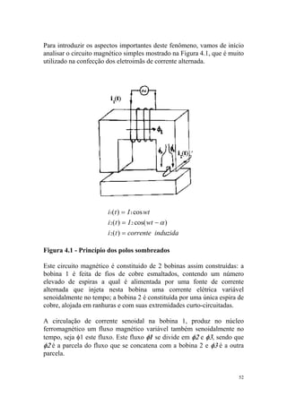 Para introduzir os aspectos importantes deste fenômeno, vamos de início
analisar o circuito magnético simples mostrado na Figura 4.1, que é muito
utilizado na confecção dos eletroimãs de corrente alternada.




                       i1(t ) = I 1 cos wt
                       i 2(t ) = I 2 cos( wt − α )
                       i 2(t ) = corrente induzida

Figura 4.1 - Princípio dos polos sombreados

Este circuito magnético é constituido de 2 bobinas assim construídas: a
bobina 1 é feita de fios de cobre esmaltados, contendo um número
elevado de espiras a qual é alimentada por uma fonte de corrente
alternada que injeta nesta bobina uma corrente elétrica variável
senoidalmente no tempo; a bobina 2 é constituída por uma única espira de
cobre, alojada em ranhuras e com suas extremidades curto-circuitadas.

A circulação de corrente senoidal na bobina 1, produz no núcleo
ferromagnético um fluxo magnético variável também senoidalmente no
tempo, seja φ1 este fluxo. Este fluxo φ1 se divide em φ2 e φ3, sendo que
φ2 é a parcela do fluxo que se concatena com a bobina 2 e φ3 é a outra
parcela.


                                                                       52
 