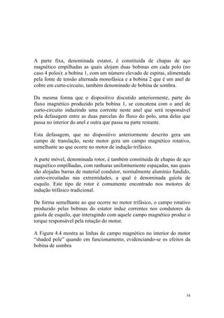 A parte fixa, denominada estator, é constituida de chapas de aço
magnético empilhadas as quais alojam duas bobinas em cada polo (no
caso 4 polos): a bobina 1, com um número elevado de espiras, alimentada
pela fonte de tensão alternada monofásica e a bobina 2 que é um anel de
cobre em curto-circuito, também denominado de bobina de sombra.

Da mesma forma que o dispositivo discutido anteriormente, parte do
fluxo magnético produzido pela bobina 1, se concatena com o anel de
curto-circuito induzindo uma corrente neste anel que será responsável
pela defasagem entre as duas parcelas do fluxo do polo, uma delas que
passa no interior do anel e outra que passa na parte restante.

Esta defasagem, que no dispositivo anteriormente descrito gera um
campo de translação, neste motor gera um campo magnético rotativo,
semelhante ao que ocorre no motor de indução trifásico.

A parte móvel, denominada rotor, é também constituida de chapas de aço
magnético empilhadas, com ranhuras uniformemente espaçadas, nas quais
são alojadas barras de material condutor, normalmente alumínio fundido,
curto-circuitadas nas extremidades, a qual é denominada gaiola de
esquilo. Este tipo de rotor é comumente encontrado nos motores de
indução trifásico tradicional.

De forma semelhante ao que ocorre no motor trifásico, o campo rotativo
produzido pelas bobinas do estator induz correntes nos condutores da
gaiola de esquilo, que interagindo com aquele campo magnético produz o
torque responsável pela rotação do motor.

A Figura 4.4 mostra as linhas de campo magnético no interior do motor
“shaded pole” quando em funcionamento, evidenciando-se os efeitos da
bobina de sombra




                                                                     54
 