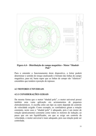 Figura 4.4 - Distribuição de campo magnético - Motor “Shaded-
                                Pole”

Para o entender o funcionamento deste dispositivo, o leitor poderá
determinar o sentido do torque analisando o formato das linhas de campo
magnético, para tal, basta supor que as linhas de campo são “elásticos”
estendidos que tendem à posição de repouso.


4.3 MOTORES UNIVERSAIS

4.3.1 CONSIDERAÇÕES GERAIS

Da mesma forma que o motor “shaded pole”, o motor universal possui
também uma vasta aplicação em acionamentos de pequenos
eletrodomésticos. A escolha entre um tipo ou outro depende do controle
de velocidade exigido. Como exemplo, os ventiladores giram a rotação
constante, neste caso o “shaded pole” é adequado, pois é um motor de
rotação (praticamente) constante como todos os motores de indução; ao
passo que em um liquidificador, em que se exige um controle da
velocidade, o motor universal é mais adequado, pois sua rotação pode ser
controlada.

                                                                      55
 