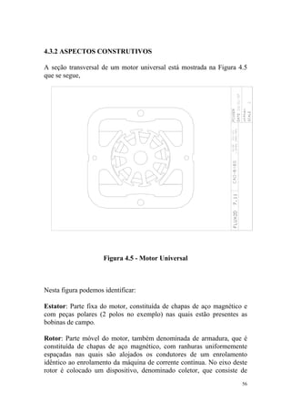 4.3.2 ASPECTOS CONSTRUTIVOS

A seção transversal de um motor universal está mostrada na Figura 4.5
que se segue,




                     Figura 4.5 - Motor Universal



Nesta figura podemos identificar:

Estator: Parte fixa do motor, constituída de chapas de aço magnético e
com peças polares (2 polos no exemplo) nas quais estão presentes as
bobinas de campo.

Rotor: Parte móvel do motor, também denominada de armadura, que é
constituída de chapas de aço magnético, com ranhuras uniformemente
espaçadas nas quais são alojados os condutores de um enrolamento
idêntico ao enrolamento da máquina de corrente contínua. No eixo deste
rotor é colocado um dispositivo, denominado coletor, que consiste de
                                                                    56
 
