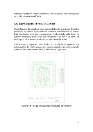 lâminas de cobre em formato cilíndrico, sobre as quais é colocada escovas
de grafite para contato elétrico.


4.3.3 PRINCÍPIO DE FUNCIONAMENTO

O enrolamento da armadura, cujas extremidades são as escovas de grafite
assentadas no coletor, é associado em série com o enrolamento do estator.
Esta associação série dos enrolamentos é alimentada pela fonte de
corrente alternada, que no caso das residências é de 110V ou 220V, de
modo que a mesma corrente circula por ambos enrolamentos.

Aplicando-se a regra da mão direita, a circulação de corrente nos
enrolamentos do estator produz um campo magnético pulsante alinhado
com o eixo do enrolamento, linha A indicada na Figura 4.6.




        Figura 4.6 - Campo Magnético produzido pelo estator




                                                                       57
 