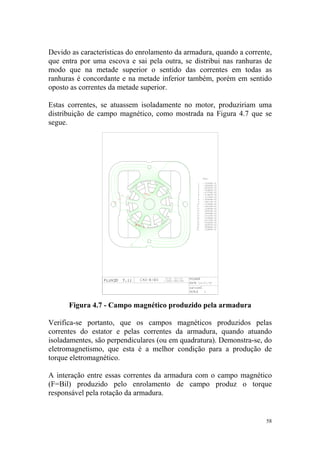 Devido as características do enrolamento da armadura, quando a corrente,
que entra por uma escova e sai pela outra, se distribui nas ranhuras de
modo que na metade superior o sentido das correntes em todas as
ranhuras é concordante e na metade inferior também, porém em sentido
oposto as correntes da metade superior.

Estas correntes, se atuassem isoladamente no motor, produziriam uma
distribuição de campo magnético, como mostrada na Figura 4.7 que se
segue.




      Figura 4.7 - Campo magnético produzido pela armadura

Verifica-se portanto, que os campos magnéticos produzidos pelas
correntes do estator e pelas correntes da armadura, quando atuando
isoladamentes, são perpendiculares (ou em quadratura). Demonstra-se, do
eletromagnetismo, que esta é a melhor condição para a produção de
torque eletromagnético.

A interação entre essas correntes da armadura com o campo magnético
(F=Bil) produzido pelo enrolamento de campo produz o torque
responsável pela rotação da armadura.


                                                                      58
 