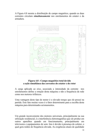 A Figura 4.8 mostra a distribuição de campo magnético, quando as duas
correntes circulam simultaneamente nos enrolamentos do estator e da
armadura.




              Figura 4.8 - Campo magnético total devido
         a ação simultânea das correntes do estator e do rotor

A carga aplicada ao eixo, associada a intensidade da corrente nos
enrolamentos define a rotação desta máquina e não a frequência da rede
como nos motores trifásicos.

Uma vantagem deste tipo de motor é o elevado torque que ele possui na
partida. Este fato muitas vezes é o fator determinante para a escolha desta
máquina para determinados acionamentos.



Um grande inconveniente dos motores universais, principalmente na sua
utilização residencial, é a interferência eletromagnética que ele produz em
outros aparelhos quando em funcionamento, principalmente em
televisores e equipamentos de som. Isto é devido à presença do coletor, o
qual gera ruídos de frequência elevada. As exigências atuais de qualidade
                                                                         59
 