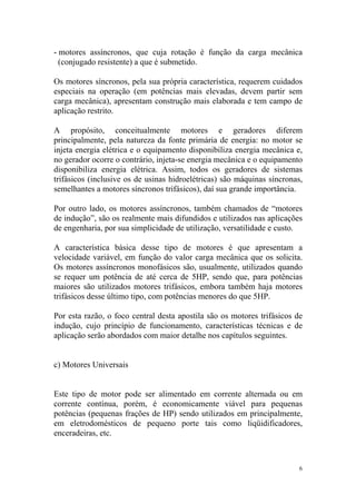 - motores assíncronos, que cuja rotação é função da carga mecânica
  (conjugado resistente) a que é submetido.

Os motores síncronos, pela sua própria característica, requerem cuidados
especiais na operação (em potências mais elevadas, devem partir sem
carga mecânica), apresentam construção mais elaborada e tem campo de
aplicação restrito.

A propósito, conceitualmente motores e geradores diferem
principalmente, pela natureza da fonte primária de energia: no motor se
injeta energia elétrica e o equipamento disponibiliza energia mecânica e,
no gerador ocorre o contrário, injeta-se energia mecânica e o equipamento
disponibiliza energia elétrica. Assim, todos os geradores de sistemas
trifásicos (inclusive os de usinas hidroelétricas) são máquinas síncronas,
semelhantes a motores síncronos trifásicos), daí sua grande importância.

Por outro lado, os motores assíncronos, também chamados de “motores
de indução”, são os realmente mais difundidos e utilizados nas aplicações
de engenharia, por sua simplicidade de utilização, versatilidade e custo.

A característica básica desse tipo de motores é que apresentam a
velocidade variável, em função do valor carga mecânica que os solicita.
Os motores assíncronos monofásicos são, usualmente, utilizados quando
se requer um potência de até cerca de 5HP, sendo que, para potências
maiores são utilizados motores trifásicos, embora também haja motores
trifásicos desse último tipo, com potências menores do que 5HP.

Por esta razão, o foco central desta apostila são os motores trifásicos de
indução, cujo princípio de funcionamento, características técnicas e de
aplicação serão abordados com maior detalhe nos capítulos seguintes.


c) Motores Universais


Este tipo de motor pode ser alimentado em corrente alternada ou em
corrente contínua, porém, é economicamente viável para pequenas
potências (pequenas frações de HP) sendo utilizados em principalmente,
em eletrodomésticos de pequeno porte tais como liqüidificadores,
enceradeiras, etc.



                                                                         6
 