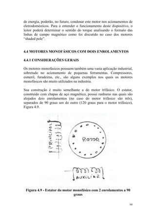 de energia, poderão, no futuro, condenar este motor nos acionamentos de
eletrodomésticos. Para o entender o funcionamento deste dispositivo, o
leitor poderá determinar o sentido do torque analisando o formato das
linhas de campo magnético como foi discutido no caso dos motores
“shaded pole”.


4.4 MOTORES MONOFÁSICOS COM DOIS ENROLAMENTOS

4.4.1 CONSIDERAÇÕES GERAIS

Os motores monofásicos possuem também uma vasta aplicação industrial,
sobretudo no acionamento de pequenas ferramentas. Compressores,
esmeril, furadeiras, etc., são alguns exemplos nos quais os motores
monofásicos são muito utilizados na industria.

Sua construção é muito semelhante a do motor trifásico. O estator,
construído com chapas de aço magnético, possui ranhuras nas quais são
alojados dois enrolamentos (no caso do motor trifásico são três),
separados de 90 graus um do outro (120 graus para o motor trifásico),
Figura 4.9.




 Figura 4.9 - Estator do motor monofásico com 2 enrolamentos a 90
                               graus

                                                                     60
 