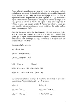 Como sabemos, quando uma corrente i(t) percorre uma dessas espiras,
estabelece-se um campo de indução B, cuja direção e sentido (dados pela
“regra da mão direita”) pode ser representado pelos vetores B1, B2 e B3
cuja intensidade é proporcional a i(t) ou seja B = K i(t). Note que a
figura determina uma convenção de sinais para a corrente e campo B ou
seja, quando a corrente i1 “entra” na espira 1, pelo ramo esquerdo da
bobina, o campo de indução criado B1 “entra” no cilindro, sendo que
esses sentidos são convencionados como positivos. De modo análogo
ocorre com as espiras 2 e 3.

O campo B reinante no interior do cilindro é a composição vetorial de B1,
B2 e B3. Assim por exemplo se i1 = i2 = i3, B seria nulo. Consideremos
agora, que se injete, respectivamente nas 3 espiras, 3 correntes senoidais,
defasadas de 120o no tempo, ou seja, alimenta-se as 3 espiras com um
sistema trifásico simétrico.

Nessas condições teremos:

ii(t) = Imax sen wt

i2(t) = Imax sen (wt - 120o)

i3(t) = Imax sen (wt + 120o)


b1(t) = K Imax wt              = Bmax wt

b2(t) = K Imax (wt - 120) = Bmax (wb - 120)

b3(t) = K Imax (wt + 120) = Bmax (wt + 120)


É possível calcularmos o campo B resultante no interior do cilindro a
cada instante. Assim no instante t = to = 0, teremos:

i1 (to) = 0                                b1 (to) = 0

i2 (to) = - √3/2 Imax                      b2 (to) = - √3/2 K Imax

i3 (to) = + √3/2 Imax                      b3 (to) = √3/2 K Imax



                                                                          8
 