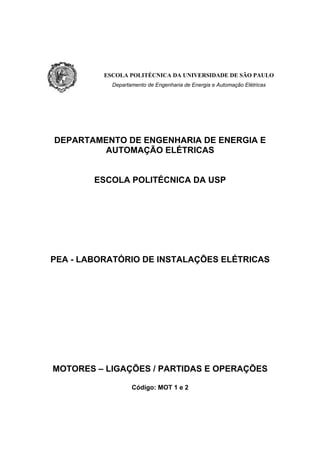ESCOLA POLITÉCNICA DA UNIVERSIDADE DE SÃO PAULO
            Departamento de Engenharia de Energia e Automação Elétricas




DEPARTAMENTO DE ENGENHARIA DE ENERGIA E
         AUTOMAÇÃO ELÉTRICAS


        ESCOLA POLITÉCNICA DA USP




PEA - LABORATÓRIO DE INSTALAÇÕES ELÉTRICAS




MOTORES – LIGAÇÕES / PARTIDAS E OPERAÇÕES

                   Código: MOT 1 e 2
 