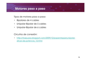 14
Motores paso a paso	
  
Tipos de motores paso a paso:
•  Bipolares de 4 cables
•  Unipolar-Bipolar de 5 cables
•  Unipolar-Bipolar de 6 cables
Circuitos de conexión:
•  http://txapuzas.blogspot.com/2009/12/paperstepperunipolar-
driver-de-potencia_12.html
 