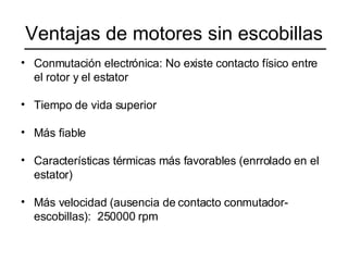 Ventajas de motores sin escobillas Conmutación electrónica: No existe contacto físico entre el rotor y el estator Tiempo de vida superior Más fiable Características térmicas más favorables (enrrolado en el estator) Más velocidad (ausencia de contacto conmutador-escobillas):  250000 rpm 