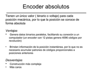 Encoder absolutos Tienen un único valor ( binario o voltaje) para cada  posición mecánica, por lo que la posición se conoce de  forma absoluta Ventajas Genera datos binarios paralelos, facilitando su conexión a un computador (un encoder con 12 pistas genera 4096 códigos por revolución) Brindan información de la posición instantánea, por lo que no es necesario acumular patrones de códigos proporcionales a posiciones anteriores Desventajas Construcción más compleja Más caros 