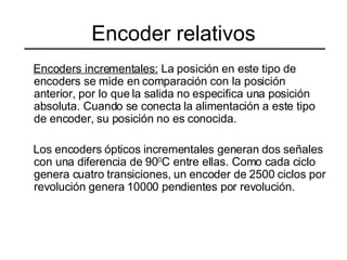 Encoder relativos Encoders incrementales:  La posición en este tipo de encoders se mide en comparación con la posición anterior, por lo que la salida no especifica una posición absoluta. Cuando se conecta la alimentación a este tipo de encoder, su posición no es conocida. Los encoders ópticos incrementales generan dos señales con una diferencia de 90 0 C entre ellas. Como cada ciclo genera cuatro transiciones, un encoder de 2500 ciclos por revolución genera 10000 pendientes por revolución. 