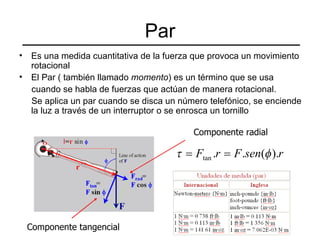 Par Es una medida cuantitativa de la fuerza que provoca un movimiento rotacional El Par ( también llamado  momento ) es un término que se usa  cuando se habla de fuerzas que actúan de manera rotacional.  Se aplica un par cuando se disca un número telefónico, se enciende la luz a través de un interruptor o se enrosca un tornillo Componente radial Componente tangencial 